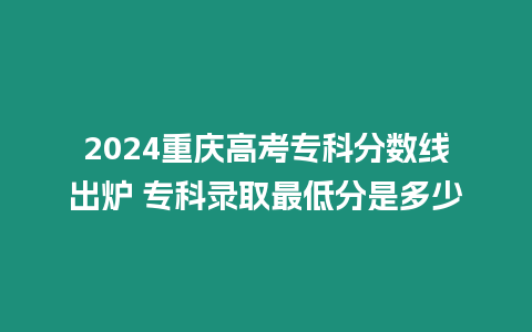 2024重慶高考專科分數線出爐 專科錄取最低分是多少