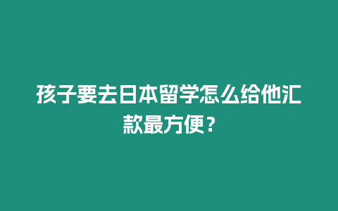 孩子要去日本留學怎么給他匯款最方便？