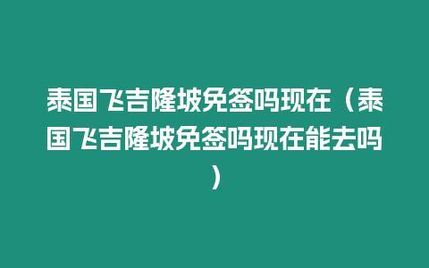 泰國飛吉隆坡免簽嗎現在（泰國飛吉隆坡免簽嗎現在能去嗎）