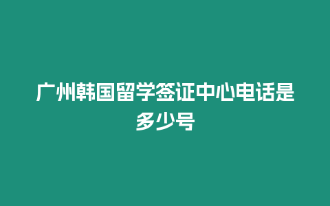 廣州韓國留學簽證中心電話是多少號