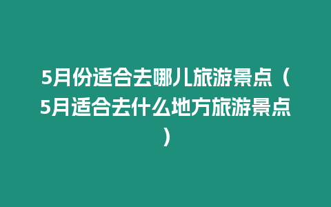 5月份適合去哪兒旅游景點（5月適合去什么地方旅游景點）