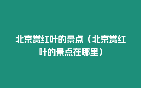 北京賞紅葉的景點（北京賞紅葉的景點在哪里）