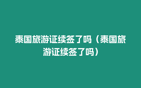 泰國旅游證續簽了嗎（泰國旅游證續簽了嗎）