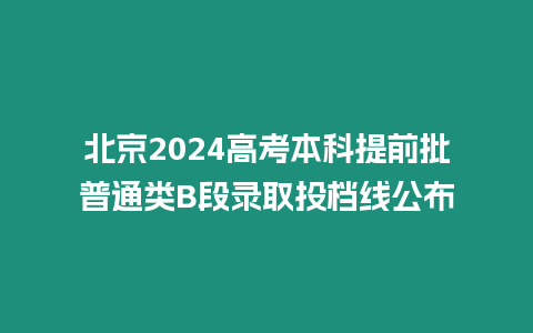 北京2024高考本科提前批普通類B段錄取投檔線公布