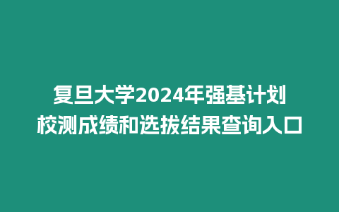 復旦大學2024年強基計劃校測成績和選拔結果查詢入口