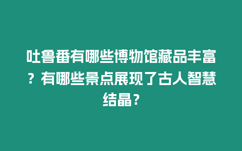 吐魯番有哪些博物館藏品豐富？有哪些景點展現了古人智慧結晶？