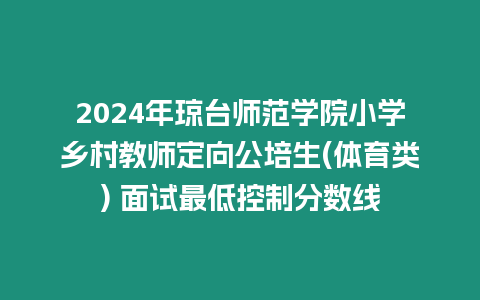 2024年瓊臺師范學院小學鄉村教師定向公培生(體育類) 面試最低控制分數線