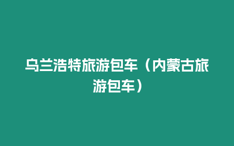 烏蘭浩特旅游包車（內蒙古旅游包車）