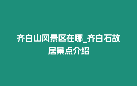 齊白山風(fēng)景區(qū)在哪_齊白石故居景點介紹