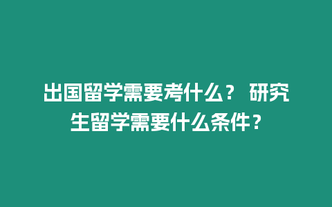 出國留學需要考什么？ 研究生留學需要什么條件？