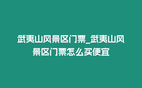 武夷山風(fēng)景區(qū)門票_武夷山風(fēng)景區(qū)門票怎么買便宜