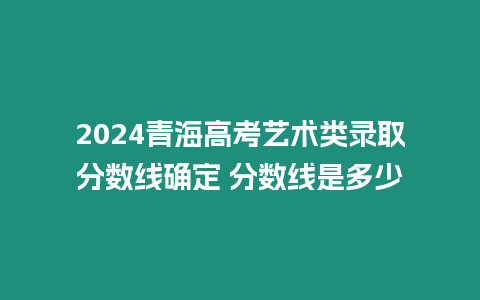 2024青海高考藝術類錄取分數線確定 分數線是多少