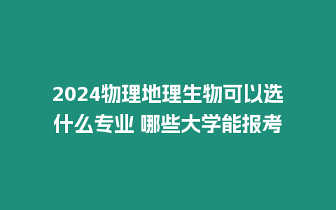 2024物理地理生物可以選什么專業(yè) 哪些大學(xué)能報考