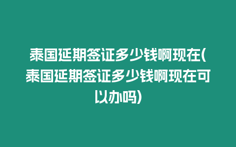 泰國延期簽證多少錢啊現在(泰國延期簽證多少錢啊現在可以辦嗎)