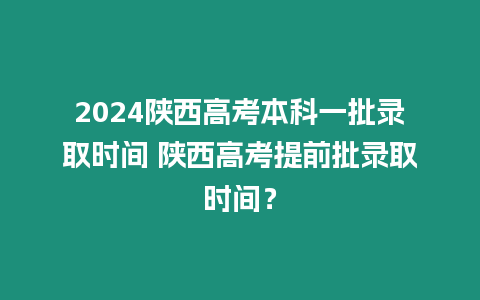 2024陜西高考本科一批錄取時間 陜西高考提前批錄取時間？