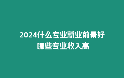 2024什么專業(yè)就業(yè)前景好 哪些專業(yè)收入高