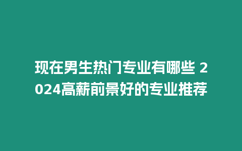 現在男生熱門專業有哪些 2024高薪前景好的專業推薦