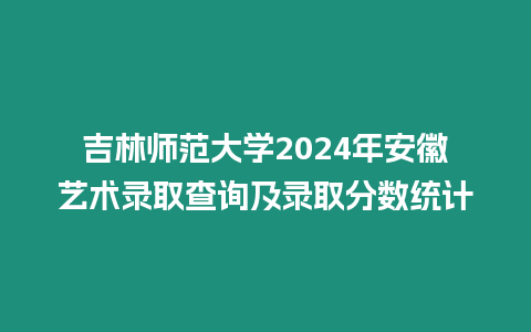 吉林師范大學2024年安徽藝術錄取查詢及錄取分數統計