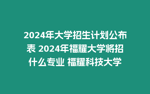 2024年大學招生計劃公布表 2024年福耀大學將招什么專業 福耀科技大學