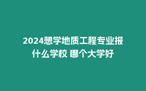 2024想學地質工程專業報什么學校 哪個大學好