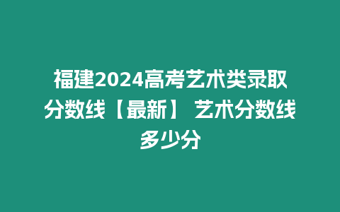 福建2024高考藝術類錄取分數線【最新】 藝術分數線多少分