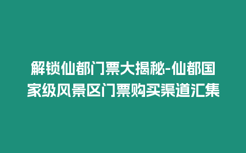 解鎖仙都門票大揭秘-仙都國家級風景區(qū)門票購買渠道匯集