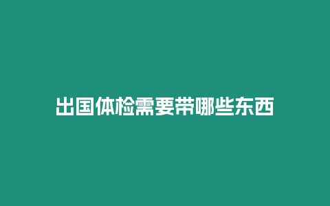 出國體檢需要帶哪些東西