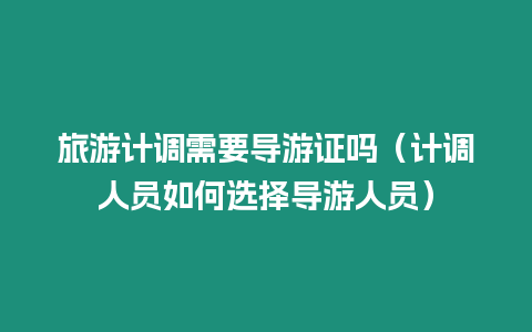 旅游計調需要導游證嗎（計調人員如何選擇導游人員）