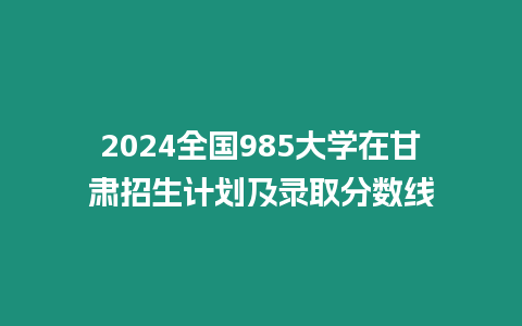 2024全國985大學在甘肅招生計劃及錄取分數(shù)線