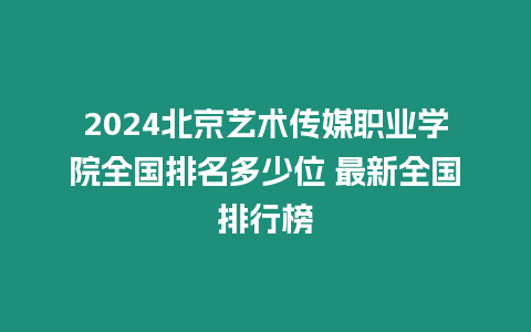 2024北京藝術傳媒職業學院全國排名多少位 最新全國排行榜