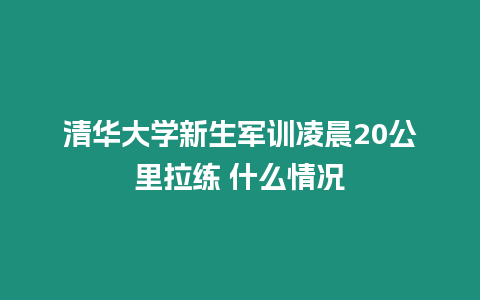 清華大學新生軍訓凌晨20公里拉練 什么情況