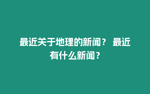 最近關于地理的新聞？ 最近有什么新聞？