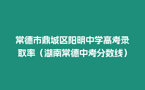 常德市鼎城區陽明中學高考錄取率（湖南常德中考分數線）