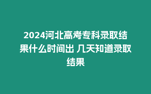 2024河北高考專科錄取結果什么時間出 幾天知道錄取結果