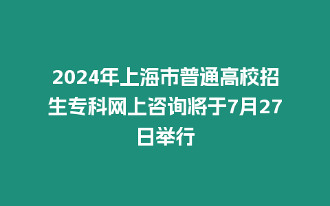 2024年上海市普通高校招生?？凭W上咨詢將于7月27日舉行