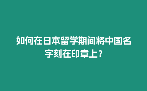 如何在日本留學期間將中國名字刻在印章上？