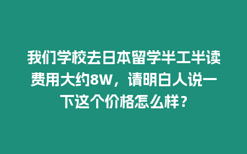 我們學(xué)校去日本留學(xué)半工半讀費(fèi)用大約8W，請(qǐng)明白人說一下這個(gè)價(jià)格怎么樣？