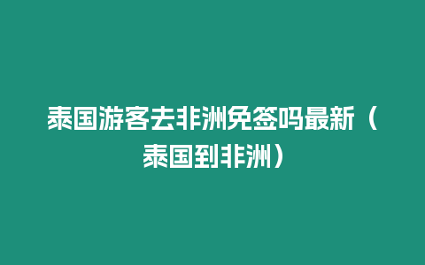 泰國游客去非洲免簽嗎最新（泰國到非洲）