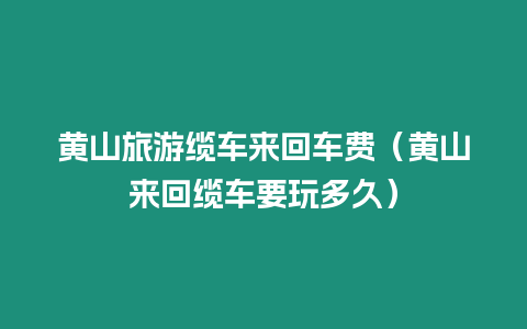 黃山旅游纜車來回車費（黃山來回纜車要玩多久）