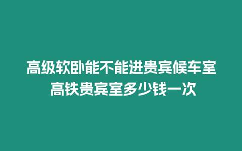 高級軟臥能不能進貴賓候車室 高鐵貴賓室多少錢一次