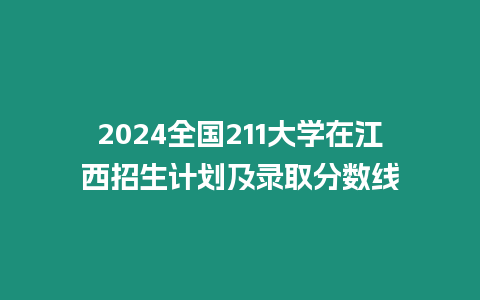 2024全國211大學在江西招生計劃及錄取分數線