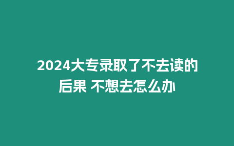 2024大專錄取了不去讀的后果 不想去怎么辦