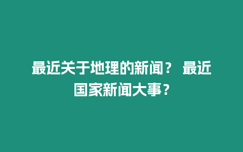 最近關(guān)于地理的新聞？ 最近國家新聞大事？