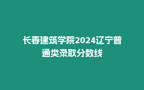 長春建筑學院2024遼寧普通類錄取分數線