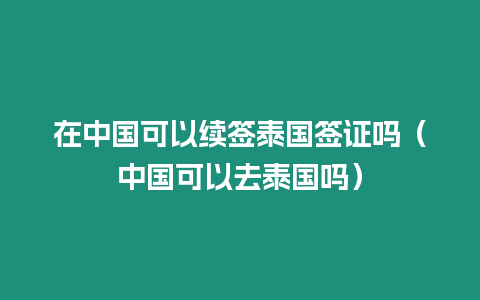 在中國可以續簽泰國簽證嗎（中國可以去泰國嗎）