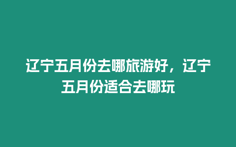 遼寧五月份去哪旅游好，遼寧五月份適合去哪玩