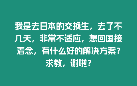 我是去日本的交換生，去了不幾天，非常不適應(yīng)，想回國接著念，有什么好的解決方案？求教，謝啦？