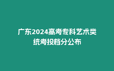 廣東2024高考專科藝術類統考投檔分公布