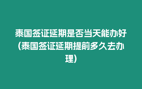 泰國簽證延期是否當天能辦好(泰國簽證延期提前多久去辦理)