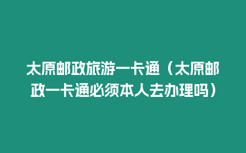 太原郵政旅游一卡通（太原郵政一卡通必須本人去辦理嗎）